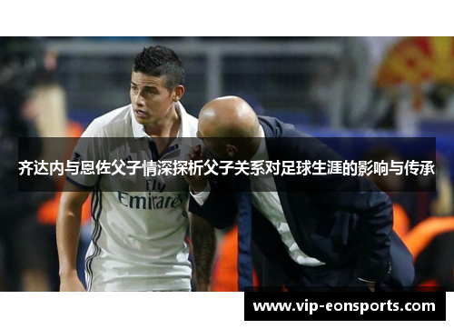 齐达内与恩佐父子情深探析父子关系对足球生涯的影响与传承